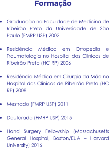 Formação •	Graduação na Faculdade de Medicina de Ribeirão Preto da Universidade de São Paulo (FMRP USP) 2002 •	Residência Médica em Ortopedia e Traumatologia no Hospital das Clínicas de Ribeirão Preto (HC RP) 2006 •	Residência Médica em Cirurgia da Mão no Hospital das Clínicas de Ribeirão Preto (HC RP) 2008 •	Mestrado (FMRP USP) 2011 •	Doutorado (FMRP USP) 2015 •	Hand Surgery Fellowship (Massachusetts General Hospital, Boston/EUA – Harvard University) 2016
