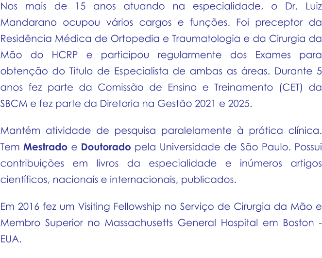 Nos mais de 15 anos atuando na especialidade, o Dr. Luiz Mandarano ocupou vários cargos e funções. Foi preceptor da Residência Médica de Ortopedia e Traumatologia e da Cirurgia da Mão do HCRP e participou regularmente dos Exames para obtenção do Título de Especialista de ambas as áreas. Durante 5 anos fez parte da Comissão de Ensino e Treinamento (CET) da SBCM e fez parte da Diretoria na Gestão 2021 e 2025. Mantém atividade de pesquisa paralelamente à prática clínica. Tem Mestrado e Doutorado pela Universidade de São Paulo. Possui contribuições em livros da especialidade e inúmeros artigos científicos, nacionais e internacionais, publicados.  Em 2016 fez um Visiting Fellowship no Serviço de Cirurgia da Mão e Membro Superior no Massachusetts General Hospital em Boston - EUA.