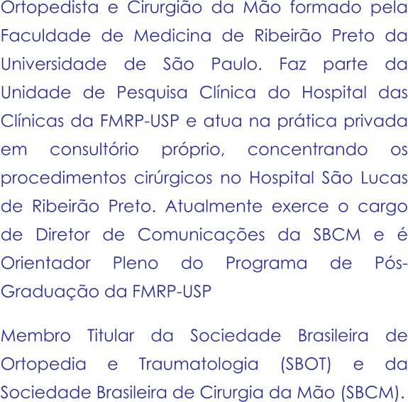 Ortopedista e Cirurgião da Mão formado pela Faculdade de Medicina de Ribeirão Preto da Universidade de São Paulo. Faz parte da Unidade de Pesquisa Clínica do Hospital das Clínicas da FMRP-USP e atua na prática privada em consultório próprio, concentrando os procedimentos cirúrgicos no Hospital São Lucas de Ribeirão Preto. Atualmente exerce o cargo de Diretor de Comunicações da SBCM e é Orientador Pleno do Programa de Pós-Graduação da FMRP-USP   Membro Titular da Sociedade Brasileira de Ortopedia e Traumatologia (SBOT) e da Sociedade Brasileira de Cirurgia da Mão (SBCM).