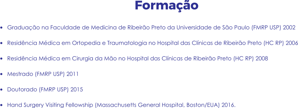Formação •	Graduação na Faculdade de Medicina de Ribeirão Preto da Universidade de São Paulo (FMRP USP) 2002 •	Residência Médica em Ortopedia e Traumatologia no Hospital das Clínicas de Ribeirão Preto (HC RP) 2006 •	Residência Médica em Cirurgia da Mão no Hospital das Clínicas de Ribeirão Preto (HC RP) 2008 •	Mestrado (FMRP USP) 2011 •	Doutorado (FMRP USP) 2015 •	Hand Surgery Visiting Fellowship (Massachusetts General Hospital, Boston/EUA) 2016.