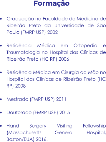 Formação •	Graduação na Faculdade de Medicina de Ribeirão Preto da Universidade de São Paulo (FMRP USP) 2002 •	Residência Médica em Ortopedia e Traumatologia no Hospital das Clínicas de Ribeirão Preto (HC RP) 2006 •	Residência Médica em Cirurgia da Mão no Hospital das Clínicas de Ribeirão Preto (HC RP) 2008 •	Mestrado (FMRP USP) 2011 •	Doutorado (FMRP USP) 2015 •	Hand Surgery Visiting Fellowship (Massachusetts General Hospital, Boston/EUA) 2016.